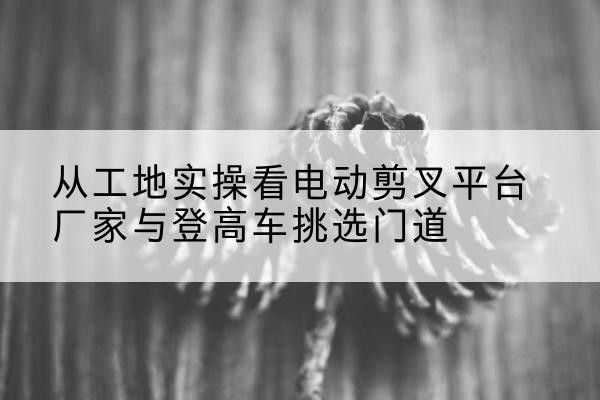 金城江电动剪叉升降平台厂家-从工地实操看电动剪叉平台厂家与登高车挑选门道