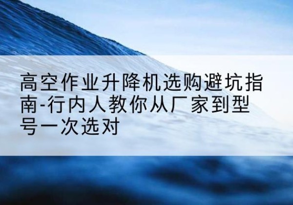 金城江升降平台厂家-高空作业升降机选购避坑指南-行内人教你从厂家到型号一次选对