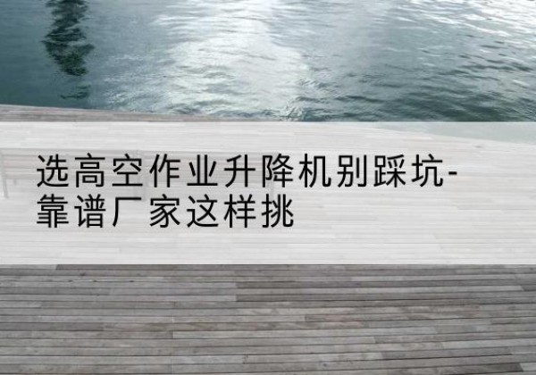金城江剪叉式升降机厂家-选高空作业升降机别踩坑-靠谱厂家这样挑