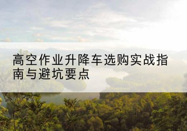 金城江升降车怎么选-高空作业升降车选购实战指南与避坑要点