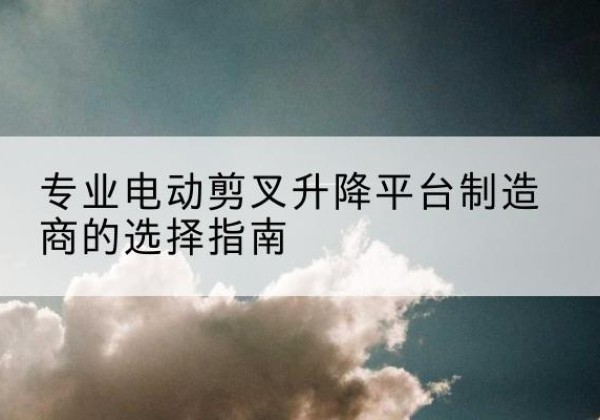 金城江电动剪叉升降平台厂家-专业电动剪叉升降平台制造商的选择指南